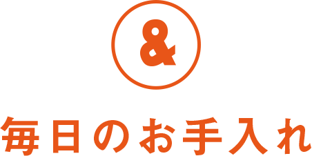 & 毎日のお手入れ
